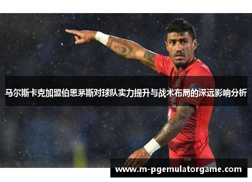 马尔斯卡克加盟伯恩茅斯对球队实力提升与战术布局的深远影响分析
