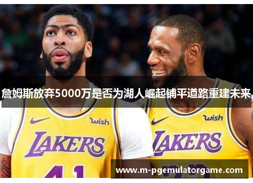 詹姆斯放弃5000万是否为湖人崛起铺平道路重建未来