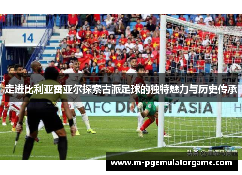 走进比利亚雷亚尔探索古派足球的独特魅力与历史传承