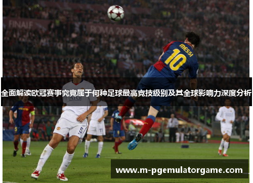 全面解读欧冠赛事究竟属于何种足球最高竞技级别及其全球影响力深度分析