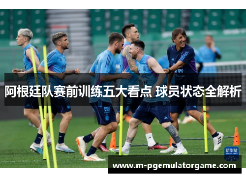 阿根廷队赛前训练五大看点 球员状态全解析 阿根廷队赛前训练五大看点 球员状态全解析