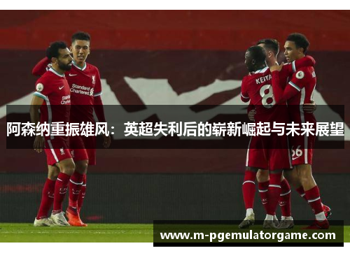 阿森纳重振雄风:英超失利后的崭新崛起与未来展望 阿森纳重振雄风:英超失利后的崭新崛起与未来展望