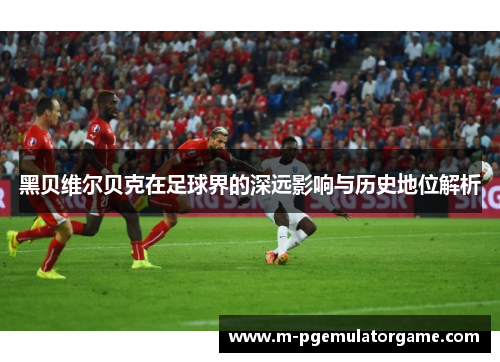 黑贝维尔贝克在足球界的深远影响与历史地位解析