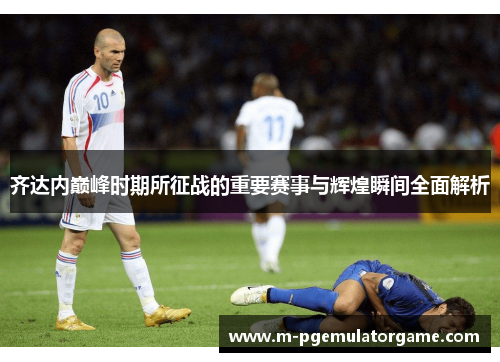 齐达内巅峰时期所征战的重要赛事与辉煌瞬间全面解析