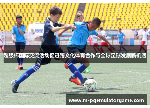 超级杯国际交流活动促进跨文化体育合作与全球足球发展新机遇